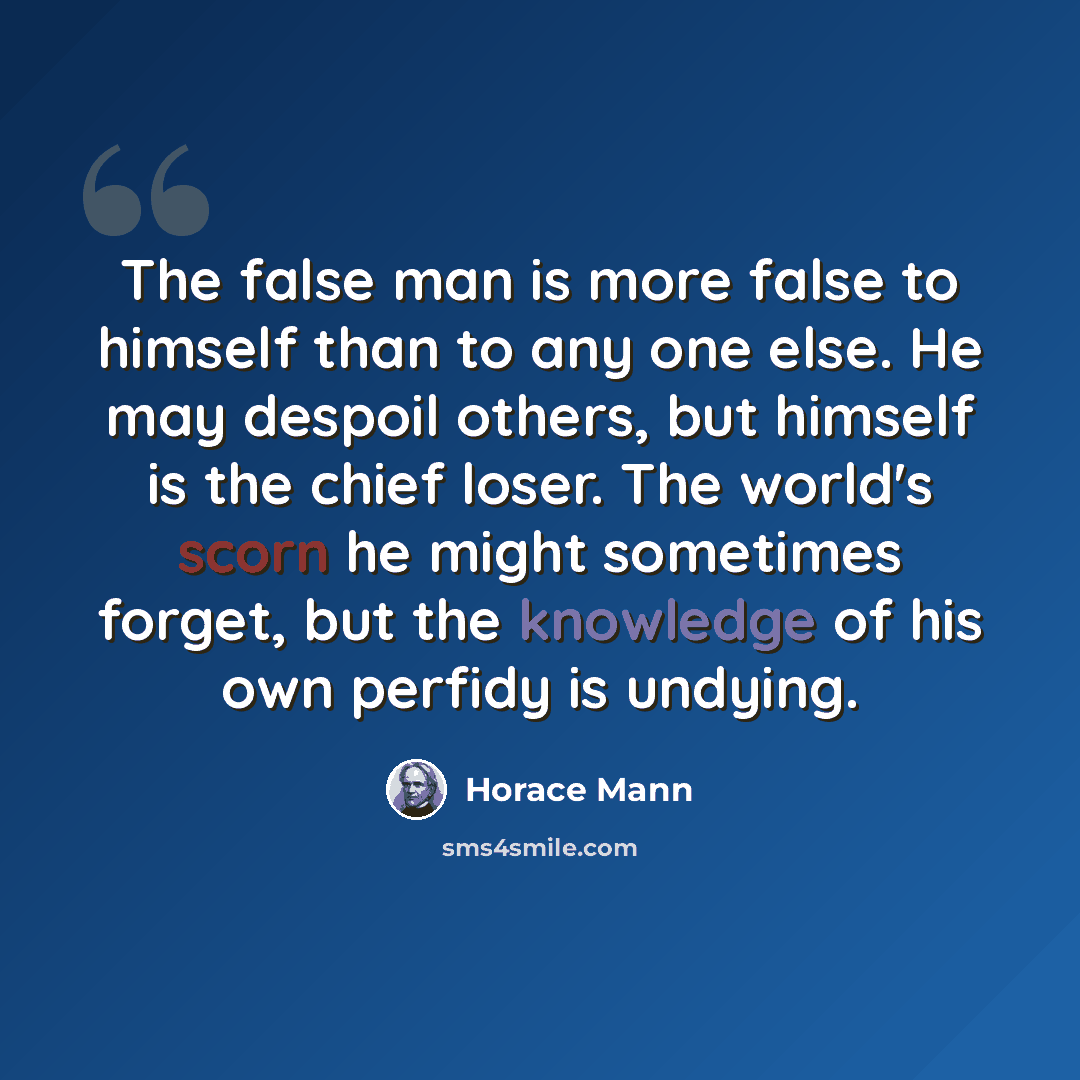 “The false man is more false to himself than to any one else. He may despoil others, but himself is the chief loser. The world's scorn he might sometimes forget, but the knowledge of his own perfidy is undying.” quote by Horace Mann