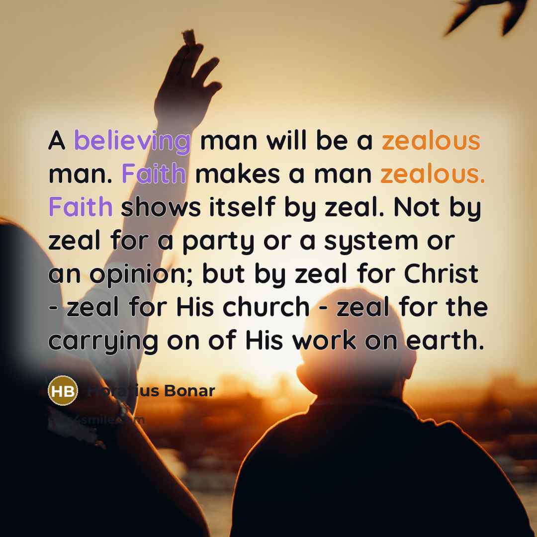“A believing man will be a zealous man. Faith makes a man zealous. Faith shows itself by zeal. Not by zeal for a party or a system or an opinion; but by zeal for Christ - zeal for His church - zeal for the carrying on of His work on earth.” quote by Horatius Bonar