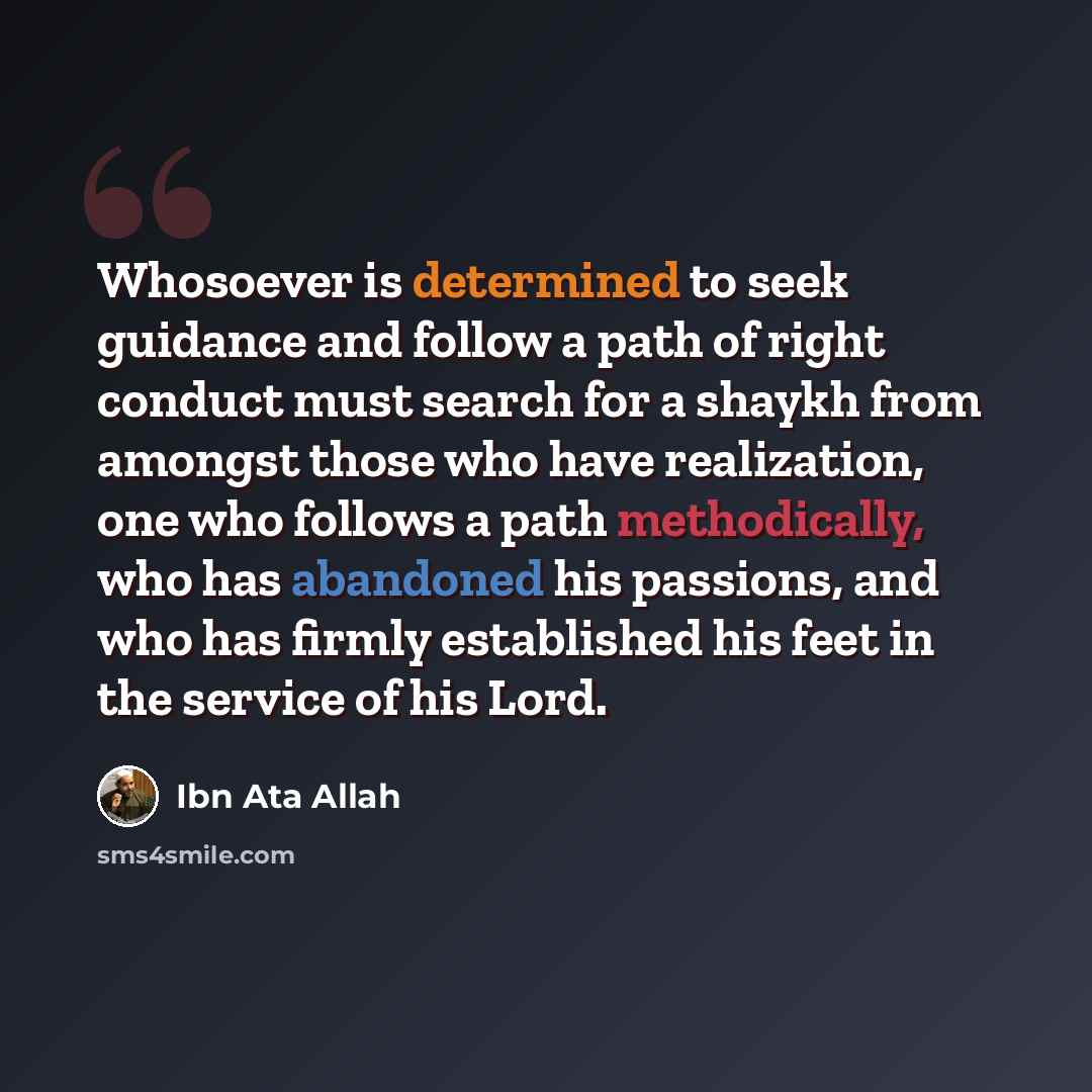 “Whosoever is determined to seek guidance and follow a path of right conduct must search for a shaykh from amongst those who have realization, one who follows a path methodically, who has abandoned his passions, and who has firmly established his feet in the service of his Lord.” quote by Ibn Ata Allah