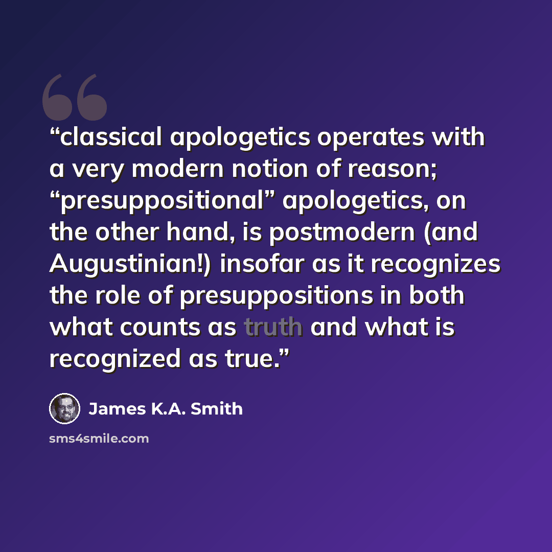 “classical apologetics operates with a very modern notion of reason; “presuppositional” apologetics, on the other hand, is postmodern (and Augustinian!) insofar as it recognizes the role of presuppositions in both what counts as truth and what is recognized as true.” quote by James K.A. Smith