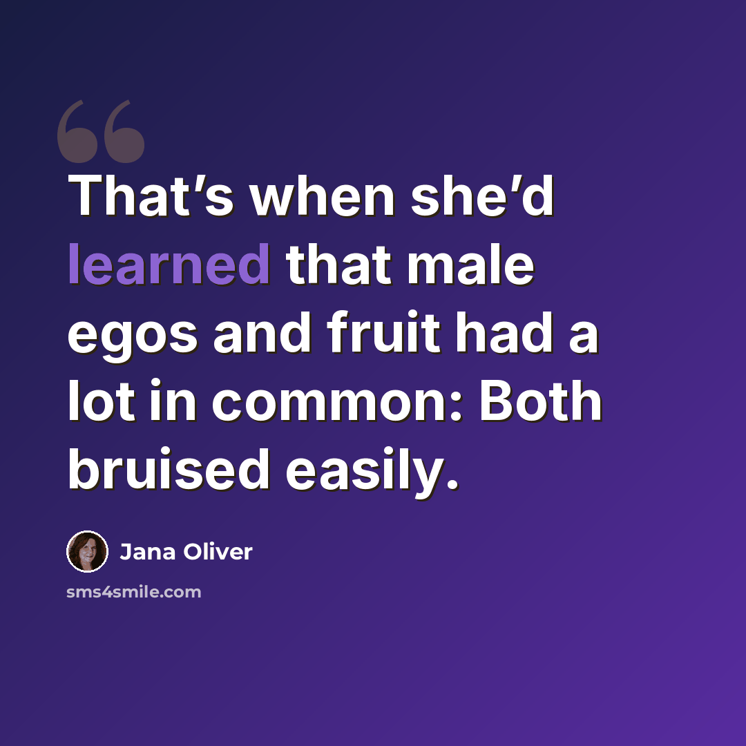 “That’s when she’d learned that male egos and fruit had a lot in common: Both bruised easily.” quote by Jana Oliver