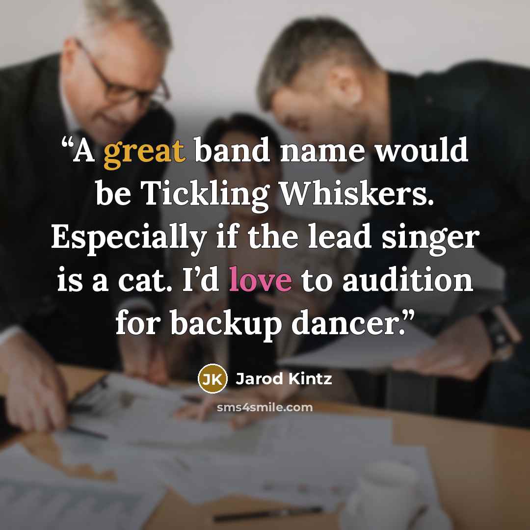 “A great band name would be Tickling Whiskers. Especially if the lead singer is a cat. I’d love to audition for backup dancer.” quote by Jarod Kintz