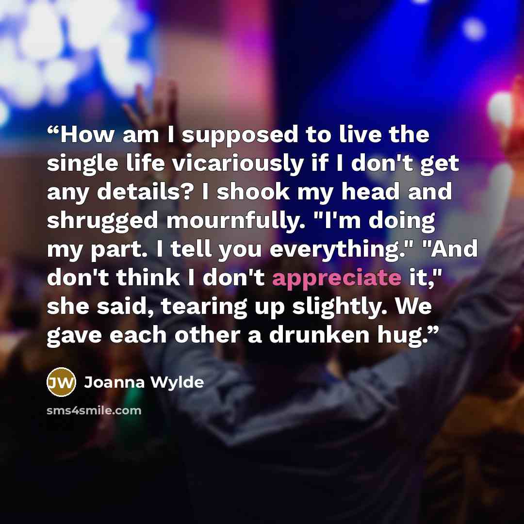 “How am I supposed to live the single life vicariously if I don't get any details? I shook my head and shrugged mournfully. "I'm doing my part. I tell you everything." "And don't think I don't appreciate it," she said, tearing up slightly. We gave each other a drunken hug.” quote by Joanna Wylde