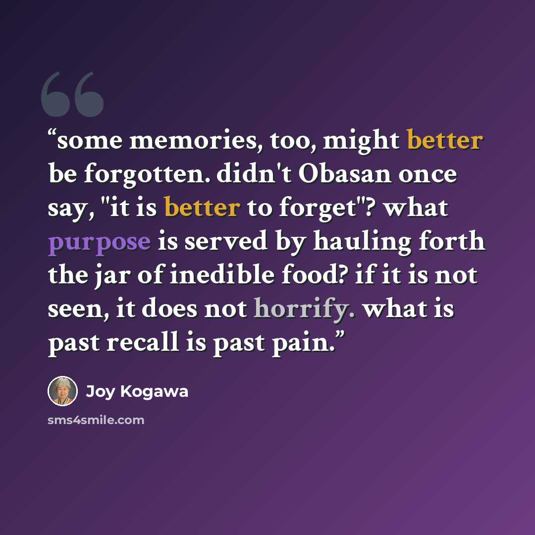 “some memories, too, might better be forgotten. didn't Obasan once say, "it is better to forget"? what purpose is served by hauling forth the jar of inedible food? if it is not seen, it does not horrify. what is past recall is past pain.” quote by Joy Kogawa