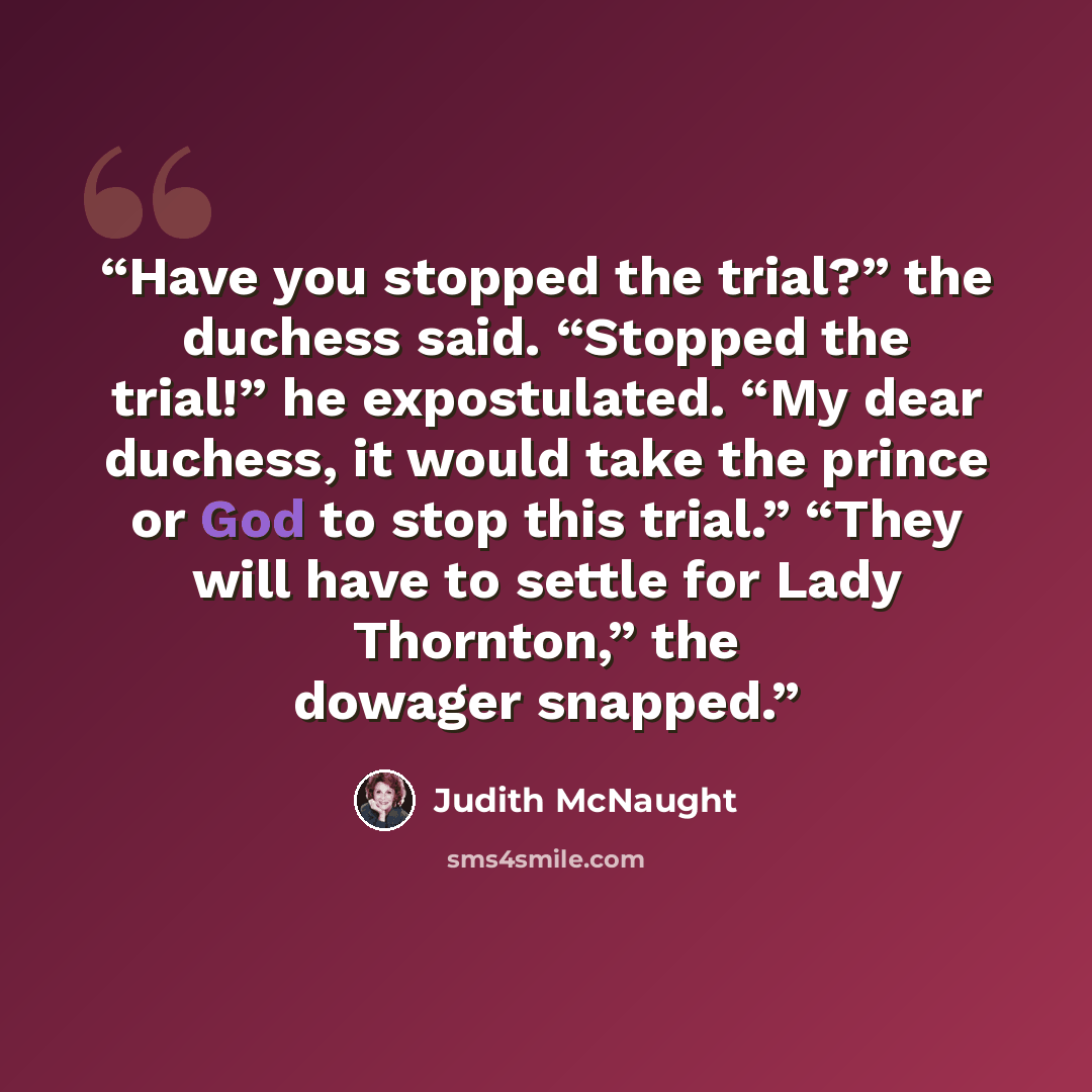 “Have you stopped the trial?” the duchess said. “Stopped the trial!” he expostulated. “My dear duchess, it would take the prince or God to stop this trial.” “They will have to settle for Lady Thornton,” the dowager snapped.” quote by Judith McNaught