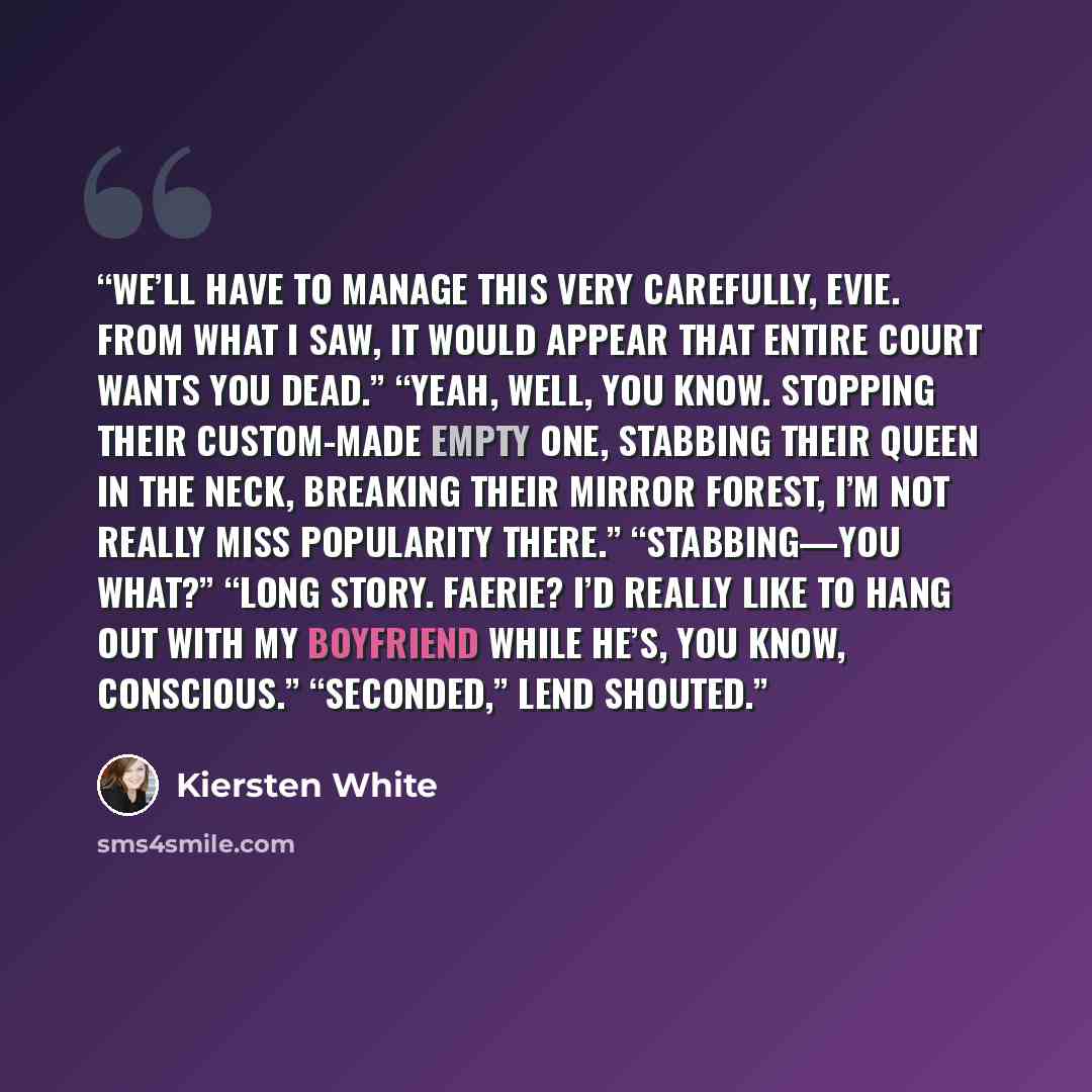 “We’ll have to manage this very carefully, Evie. From what I saw, it would appear that entire court wants you dead.” “Yeah, well, you know. Stopping their custom-made Empty One, stabbing their queen in the neck, breaking their mirror forest, I’m not really Miss Popularity there.” “Stabbing—You…” quote by Kiersten White