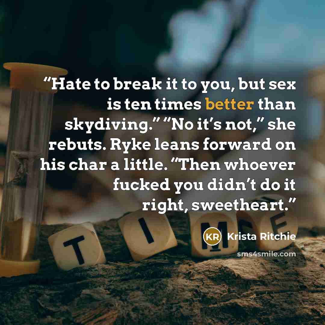 “Hate to break it to you, but sex is ten times better than skydiving.” “No it’s not,” she rebuts. Ryke leans forward on his char a little. “Then whoever fucked you didn’t do it right, sweetheart.” quote by Krista Ritchie