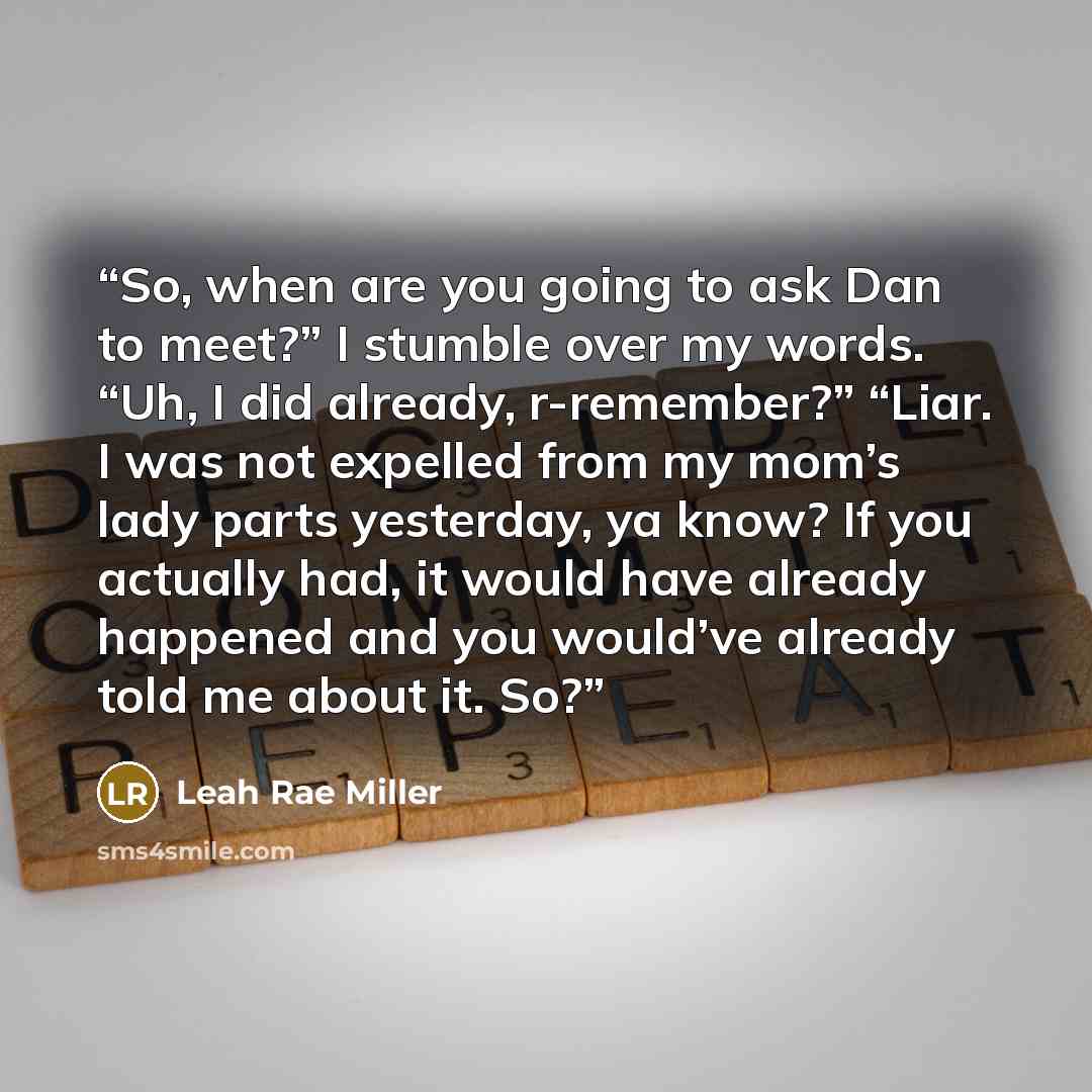 “So, when are you going to ask Dan to meet?” I stumble over my words. “Uh, I did already, r-remember?” “Liar. I was not expelled from my mom’s lady parts yesterday, ya know? If you actually had, it would have already happened and you would’ve already told me about it. So?” quote by Leah Rae Miller