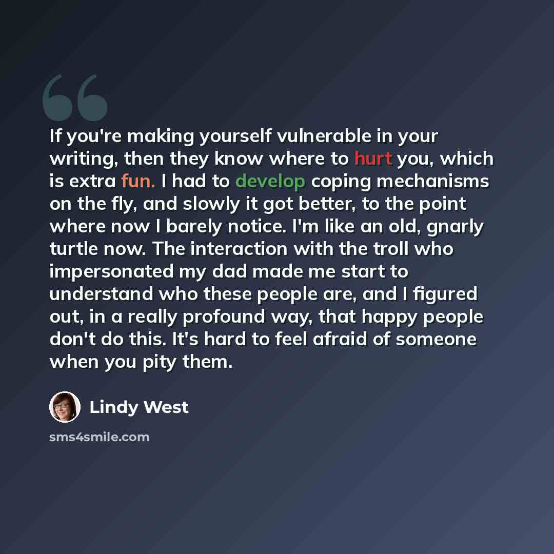 “If you're making yourself vulnerable in your writing, then they know where to hurt you, which is extra fun. I had to develop coping mechanisms on the fly, and slowly it got better, to the point where now I barely notice. I'm like an old, gnarly turtle now. The interaction with the troll who…” quote by Lindy West