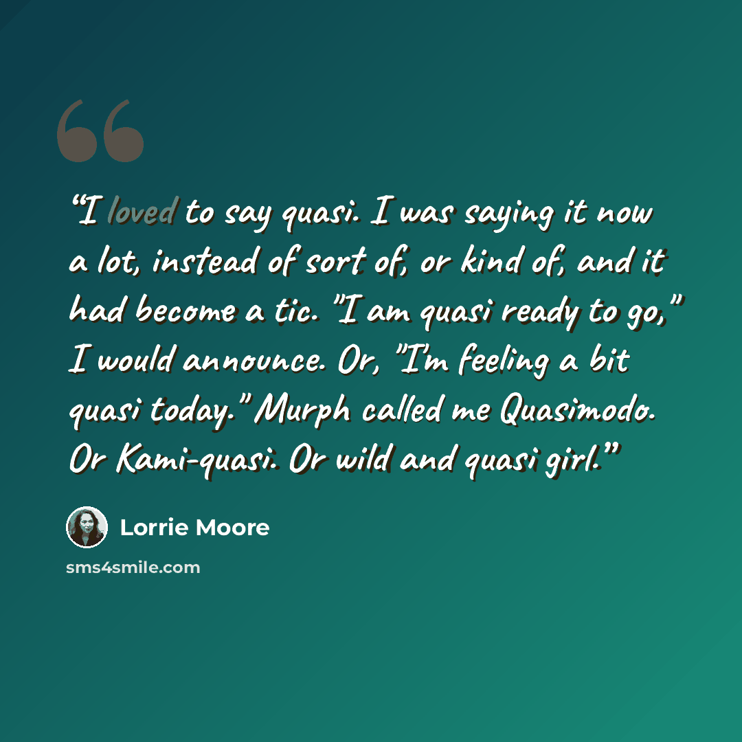 “I loved to say quasi. I was saying it now a lot, instead of sort of, or kind of, and it had become a tic. "I am quasi ready to go," I would announce. Or, "I'm feeling a bit quasi today." Murph called me Quasimodo. Or Kami-quasi. Or wild and quasi girl.” quote by Lorrie Moore