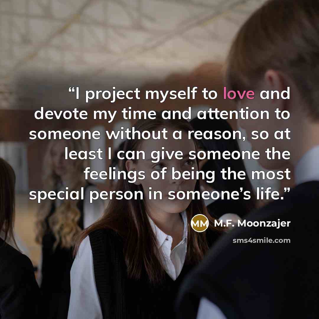 “I project myself to love and devote my time and attention to someone without a reason, so at least I can give someone the feelings of being the most special person in someone’s life.” quote by M.F. Moonzajer