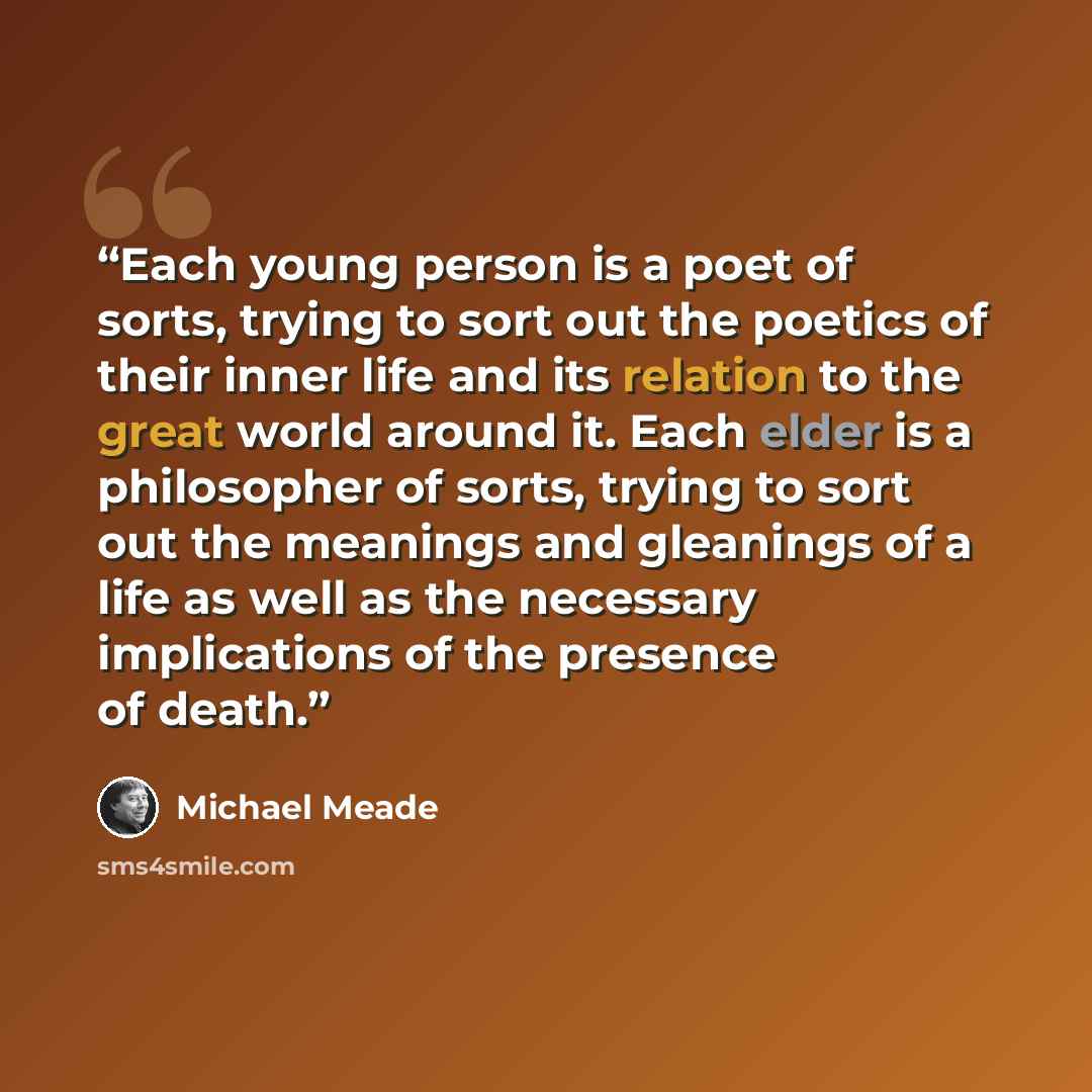 “Each young person is a poet of sorts, trying to sort out the poetics of their inner life and its relation to the great world around it. Each elder is a philosopher of sorts, trying to sort out the meanings and gleanings of a life as well as the necessary implications of the presence of death.” quote by Michael Meade