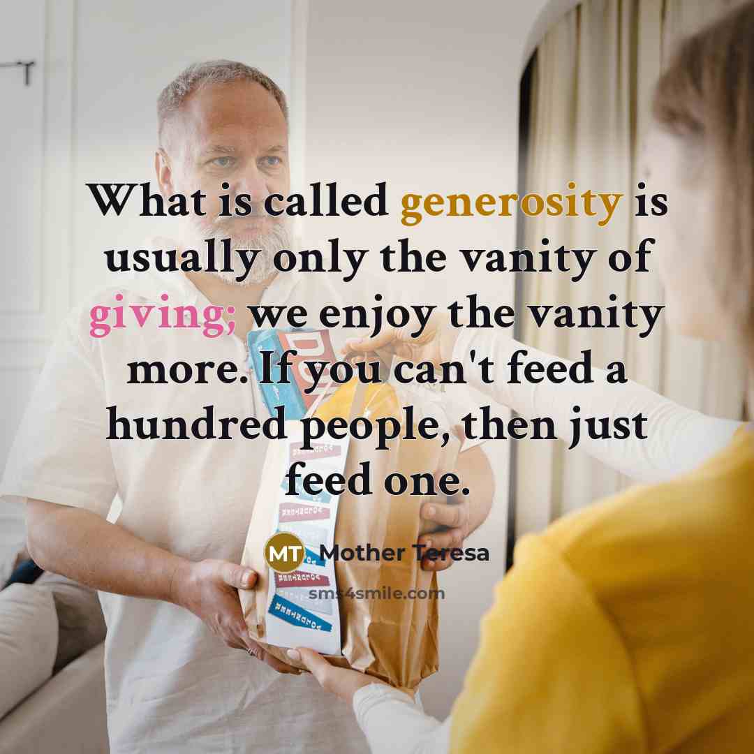 “What is called generosity is usually only the vanity of giving; we enjoy the vanity more. If you can't feed a hundred people, then just feed one.” quote by Mother Teresa