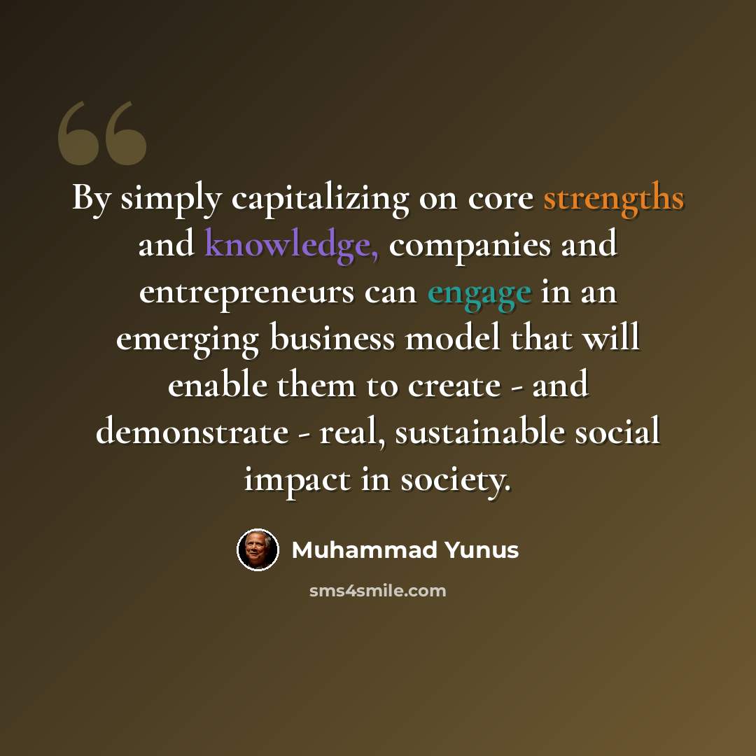 “By simply capitalizing on core strengths and knowledge, companies and entrepreneurs can engage in an emerging business model that will enable them to create - and demonstrate - real, sustainable social impact in society.” quote by Muhammad Yunus