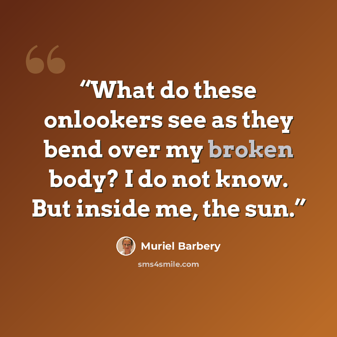 “What do these onlookers see as they bend over my broken body? I do not know. But inside me, the sun.” quote by Muriel Barbery