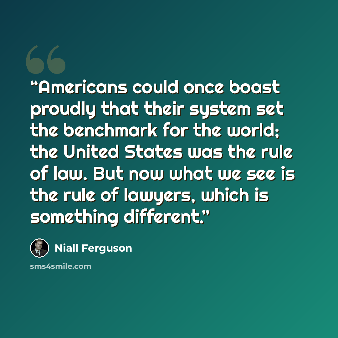 “Americans could once boast proudly that their system set the benchmark for the world; the United States was the rule of law. But now what we see is the rule of lawyers, which is something different.” quote by Niall Ferguson