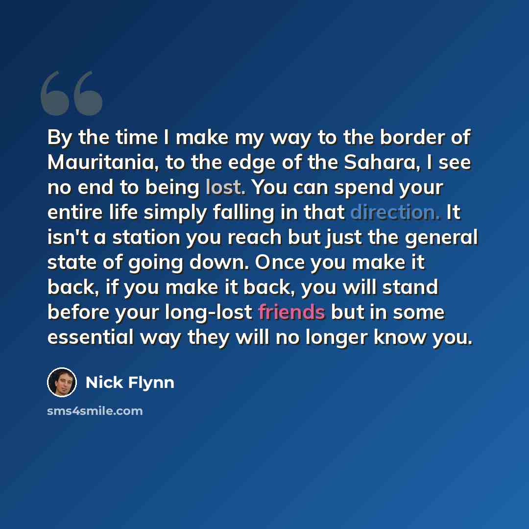 “By the time I make my way to the border of Mauritania, to the edge of the Sahara, I see no end to being lost. You can spend your entire life simply falling in that direction. It isn't a station you reach but just the general state of going down. Once you make it back, if you make it back, you will…” quote by Nick Flynn