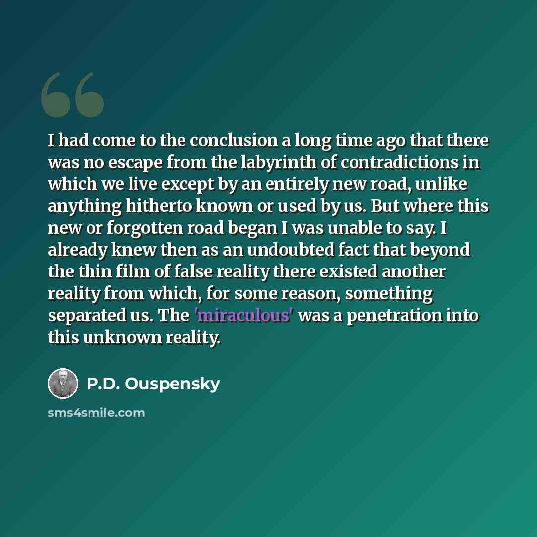 “I had come to the conclusion a long time ago that there was no escape from the labyrinth of contradictions in which we live except by an entirely new road, unlike anything hitherto known or used by us. But where this new or forgotten road began I was unable to say. I already knew then as an…” quote by P.D. Ouspensky