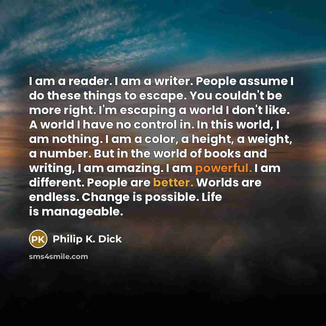 “I am a reader. I am a writer. People assume I do these things to escape. You couldn't be more right. I'm escaping a world I don't like. A world I have no control in. In this world, I am nothing. I am a color, a height, a weight, a number. But in the world of books and writing, I am amazing. I am…” quote by Philip K. Dick