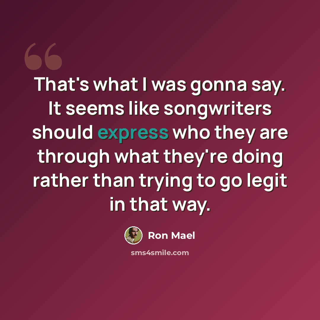 “That's what I was gonna say. It seems like songwriters should express who they are through what they're doing rather than trying to go legit in that way.” quote by Ron Mael