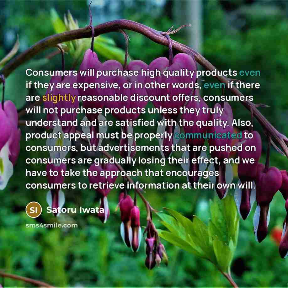 “Consumers will purchase high quality products even if they are expensive, or in other words, even if there are slightly reasonable discount offers, consumers will not purchase products unless they truly understand and are satisfied with the quality. Also, product appeal must be properly…” quote by Satoru Iwata
