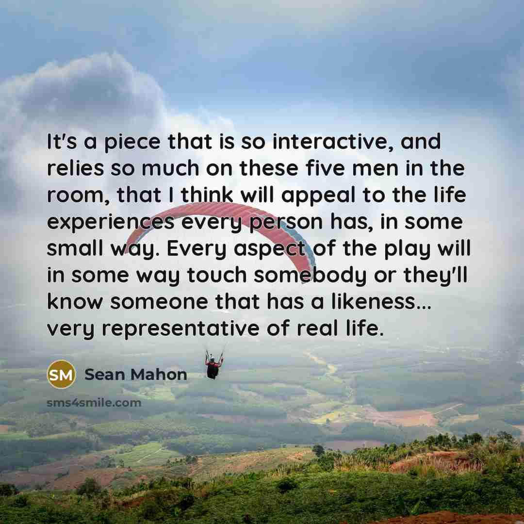 “It's a piece that is so interactive, and relies so much on these five men in the room, that I think will appeal to the life experiences every person has, in some small way. Every aspect of the play will in some way touch somebody or they'll know someone that has a likeness... very representative…” quote by Sean Mahon