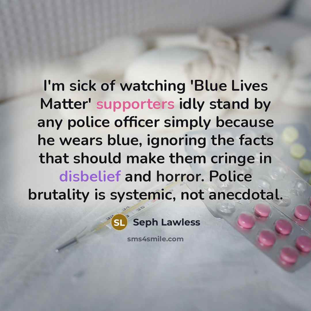 “I'm sick of watching 'Blue Lives Matter' supporters idly stand by any police officer simply because he wears blue, ignoring the facts that should make them cringe in disbelief and horror. Police brutality is systemic, not anecdotal.” quote by Seph Lawless