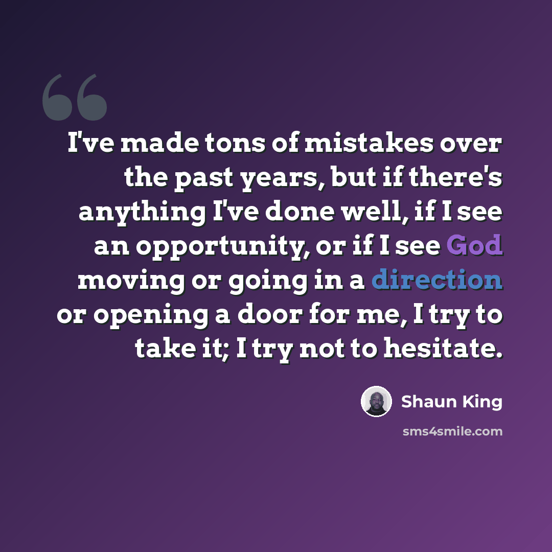 “I've made tons of mistakes over the past years, but if there's anything I've done well, if I see an opportunity, or if I see God moving or going in a direction or opening a door for me, I try to take it; I try not to hesitate.” quote by Shaun King