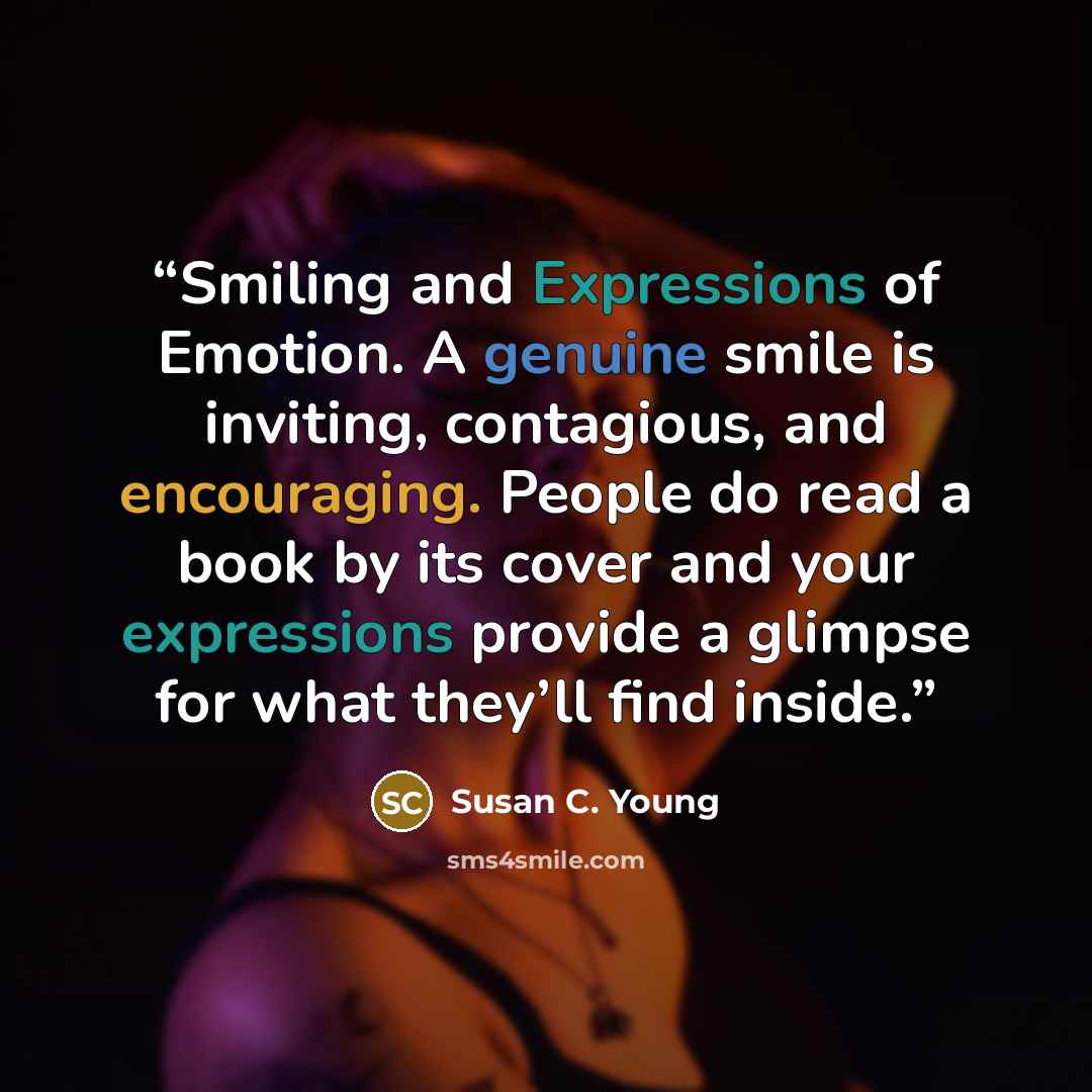 “Smiling and Expressions of Emotion. A genuine smile is inviting, contagious, and encouraging. People do read a book by its cover and your expressions provide a glimpse for what they’ll find inside.” quote by Susan C. Young
