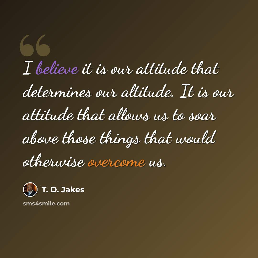 “I believe it is our attitude that determines our altitude. It is our attitude that allows us to soar above those things that would otherwise overcome us.” quote by T. D. Jakes