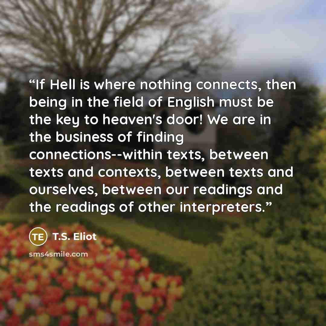 “If Hell is where nothing connects, then being in the field of English must be the key to heaven's door! We are in the business of finding connections--within texts, between texts and contexts, between texts and ourselves, between our readings and the readings of other interpreters.” quote by T.S. Eliot