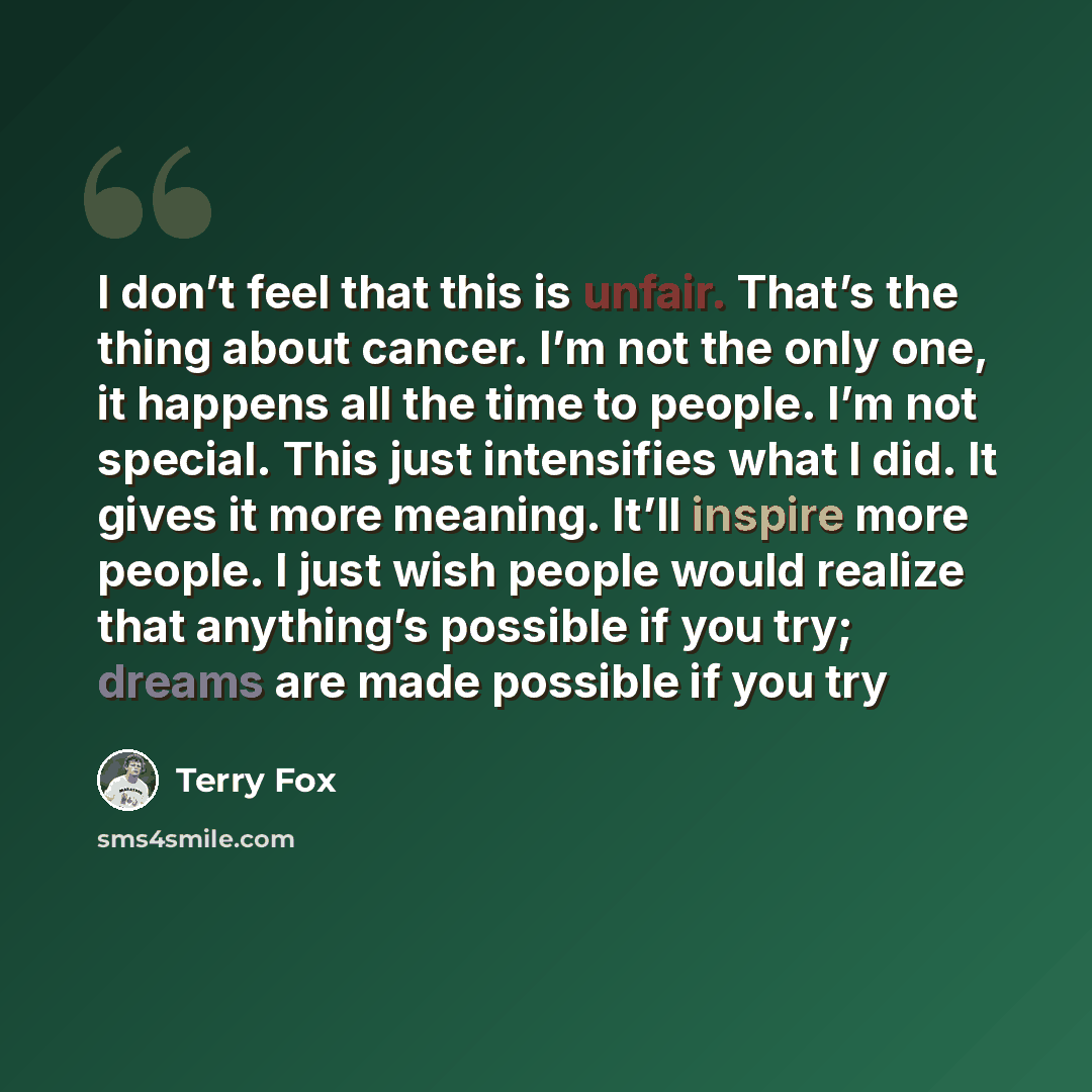 “I don’t feel that this is unfair. That’s the thing about cancer. I’m not the only one, it happens all the time to people. I’m not special. This just intensifies what I did. It gives it more meaning. It’ll inspire more people. I just wish people would realize that anything’s possible if you try…” quote by Terry Fox