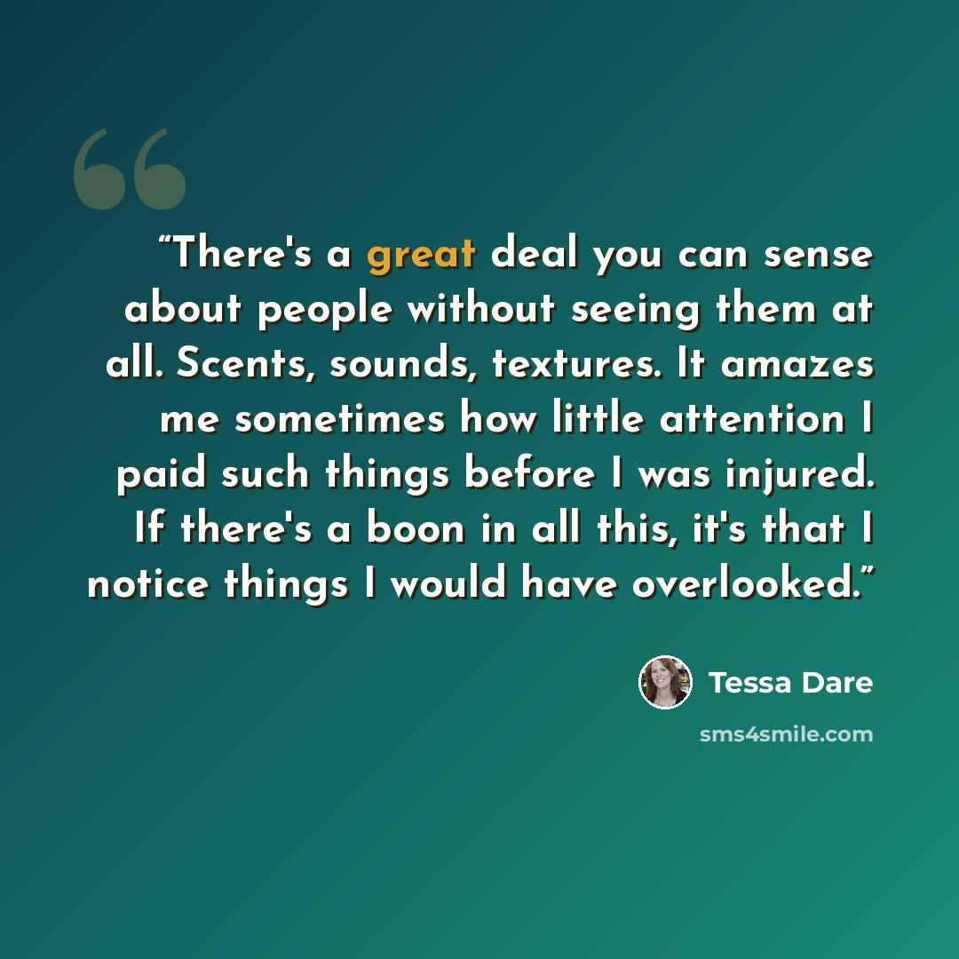 “There's a great deal you can sense about people without seeing them at all. Scents, sounds, textures. It amazes me sometimes how little attention I paid such things before I was injured. If there's a boon in all this, it's that I notice things I would have overlooked.” quote by Tessa Dare