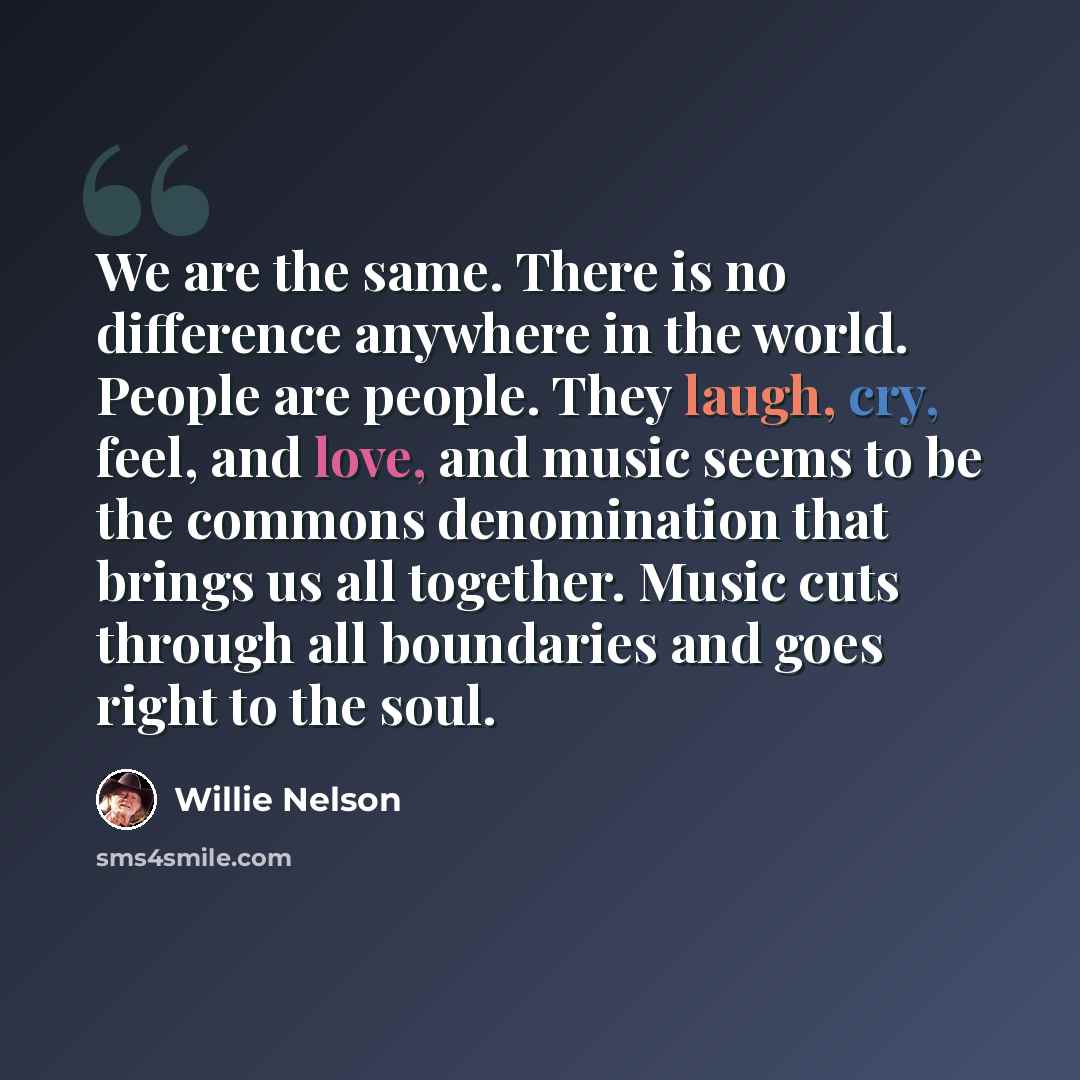 “We are the same. There is no difference anywhere in the world. People are people. They laugh, cry, feel, and love, and music seems to be the commons denomination that brings us all together. Music cuts through all boundaries and goes right to the soul.” quote by Willie Nelson