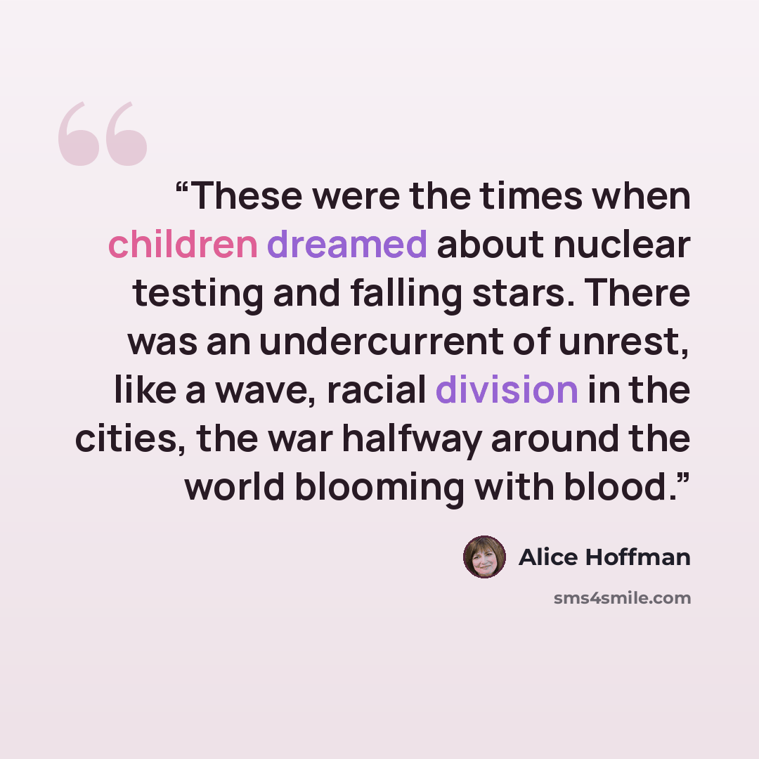 “These were the times when children dreamed about nuclear testing and falling stars. There was an undercurrent of unrest, like a wave, racial division in the cities, the war halfway around the world blooming with blood.” quote by Alice Hoffman