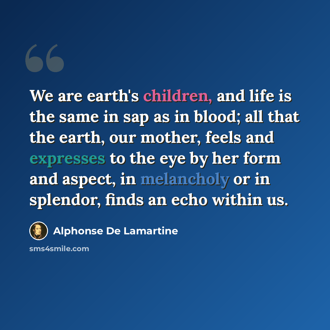 “We are earth's children, and life is the same in sap as in blood; all that the earth, our mother, feels and expresses to the eye by her form and aspect, in melancholy or in splendor, finds an echo within us.” quote by Alphonse de Lamartine