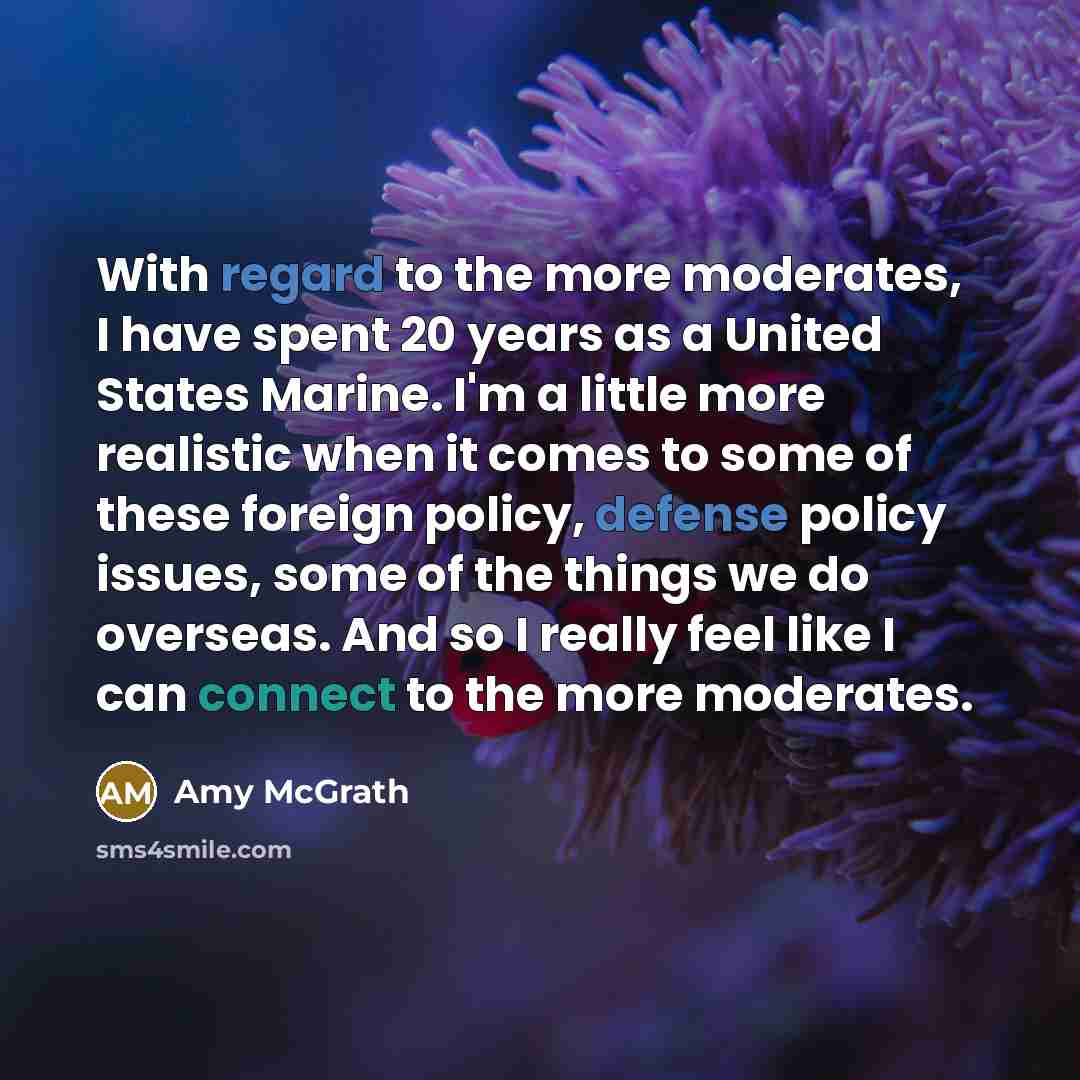 “With regard to the more moderates, I have spent 20 years as a United States Marine. I'm a little more realistic when it comes to some of these foreign policy, defense policy issues, some of the things we do overseas. And so I really feel like I can connect to the more moderates.” quote by Amy McGrath