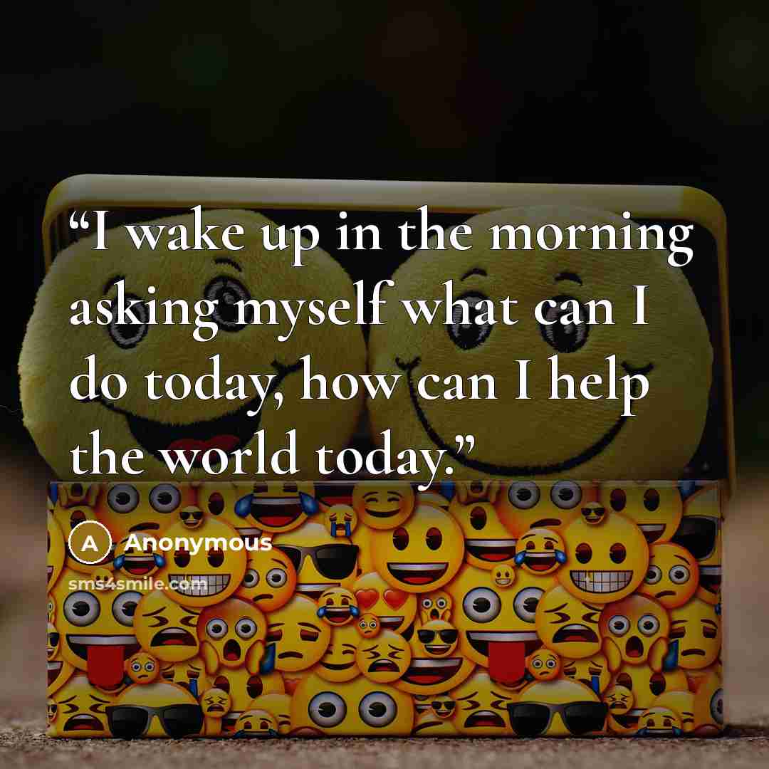 “I wake up in the morning asking myself what can I do today, how can I help the world today.” quote by Anonymous