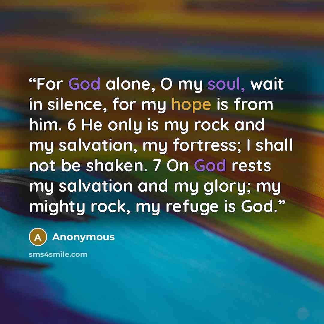 “For God alone, O my soul, wait in silence, for my hope is from him. 6 He only is my rock and my salvation, my fortress; I shall not be shaken. 7 On God rests my salvation and my glory; my mighty rock, my refuge is God.” quote by Anonymous