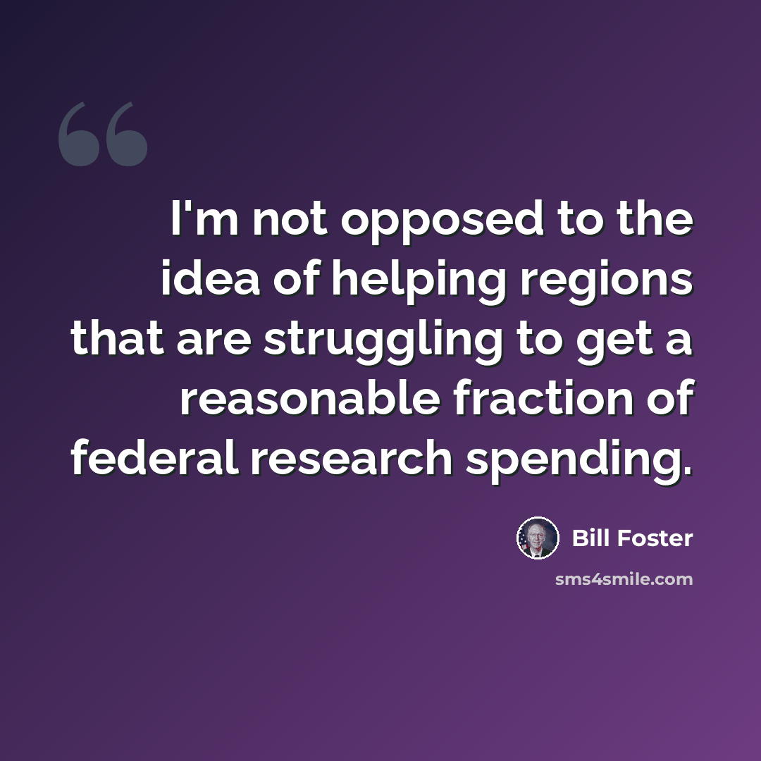 “I'm not opposed to the idea of helping regions that are struggling to get a reasonable fraction of federal research spending.” quote by Bill Foster