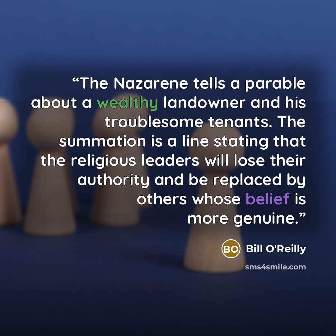 “The Nazarene tells a parable about a wealthy landowner and his troublesome tenants. The summation is a line stating that the religious leaders will lose their authority and be replaced by others whose belief is more genuine.” quote by Bill O'Reilly