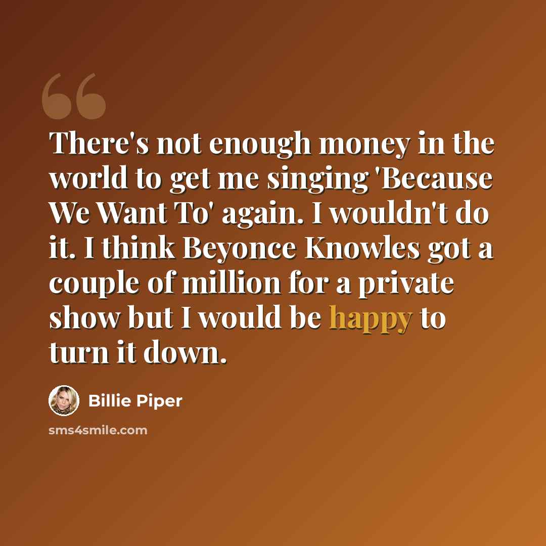 “There's not enough money in the world to get me singing 'Because We Want To' again. I wouldn't do it. I think Beyonce Knowles got a couple of million for a private show but I would be happy to turn it down.” quote by Billie Piper
