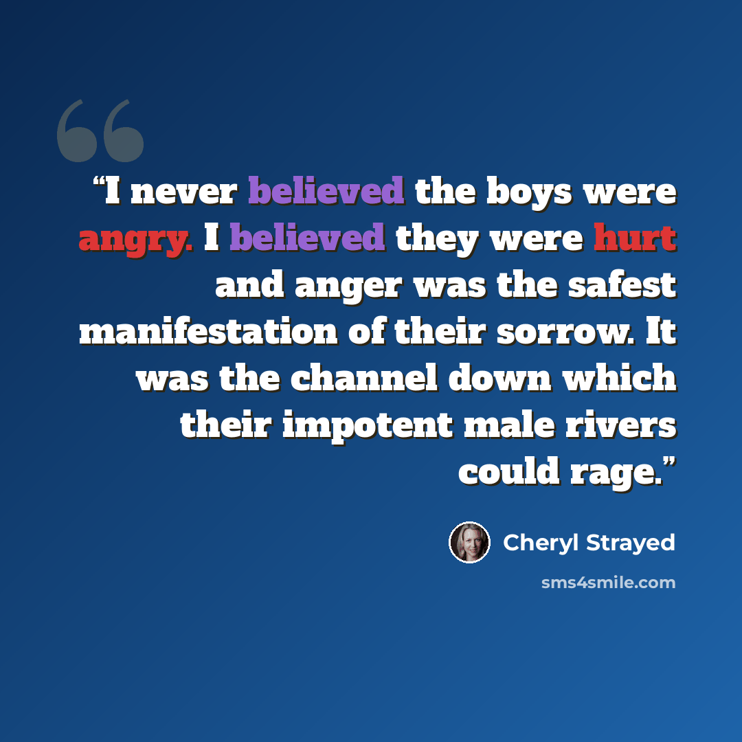 “I never believed the boys were angry. I believed they were hurt and anger was the safest manifestation of their sorrow. It was the channel down which their impotent male rivers could rage.” quote by Cheryl Strayed