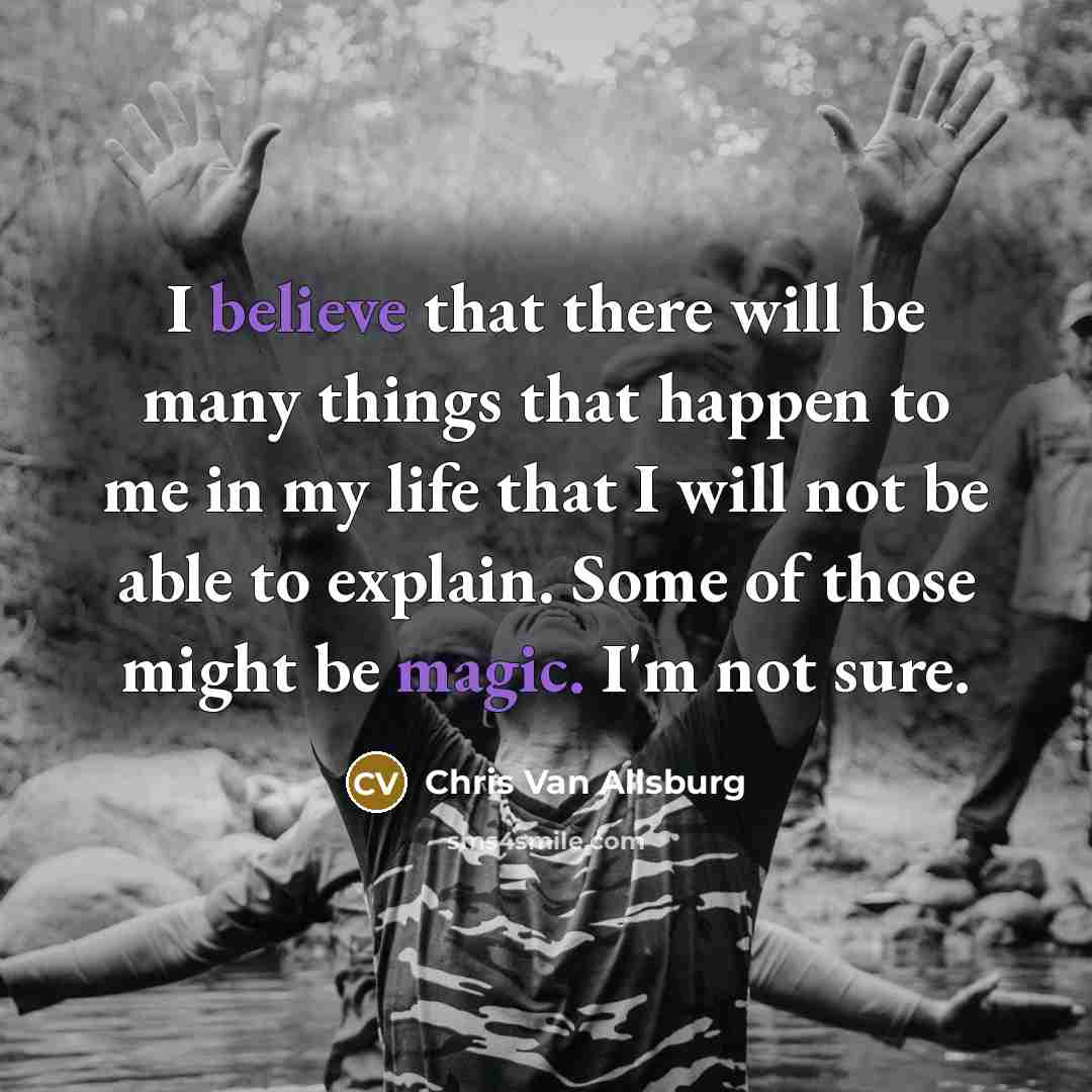 “I believe that there will be many things that happen to me in my life that I will not be able to explain. Some of those might be magic. I'm not sure.” quote by Chris Van Allsburg