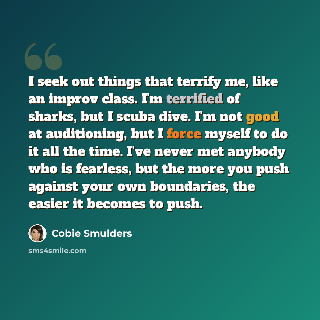 “I seek out things that terrify me, like an improv class. I'm terrified of sharks, but I scuba dive. I'm not good at auditioning, but I force myself to do it all the time. I've never met anybody who is fearless, but the more you push against your own boundaries, the easier it becomes to push.” quote by Cobie Smulders