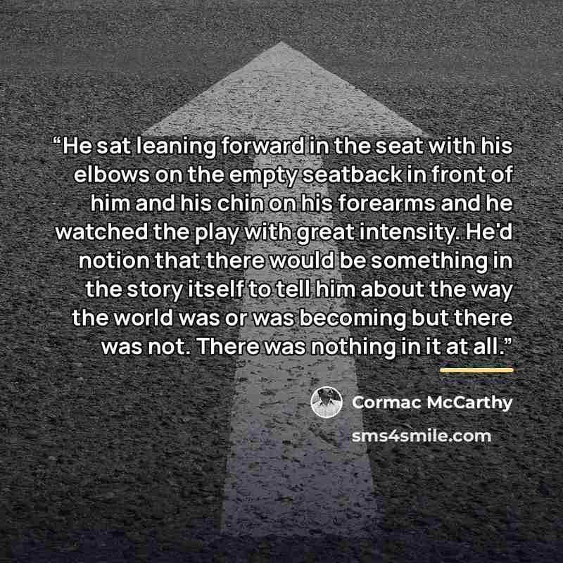 “He sat leaning forward in the seat with his elbows on the empty seatback in front of him and his chin on his forearms and he watched the play with great intensity. He'd notion that there would be something in the story itself to tell him about the way the world was or was becoming but there was…” quote by Cormac McCarthy