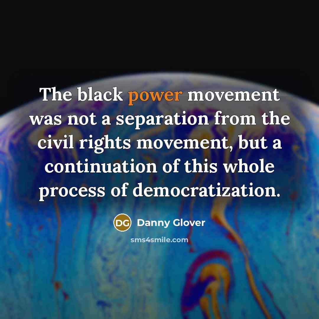 “The black power movement was not a separation from the civil rights movement, but a continuation of this whole process of democratization.” quote by Danny Glover