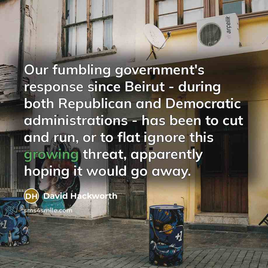 “Our fumbling government's response since Beirut - during both Republican and Democratic administrations - has been to cut and run, or to flat ignore this growing threat, apparently hoping it would go away.” quote by David Hackworth