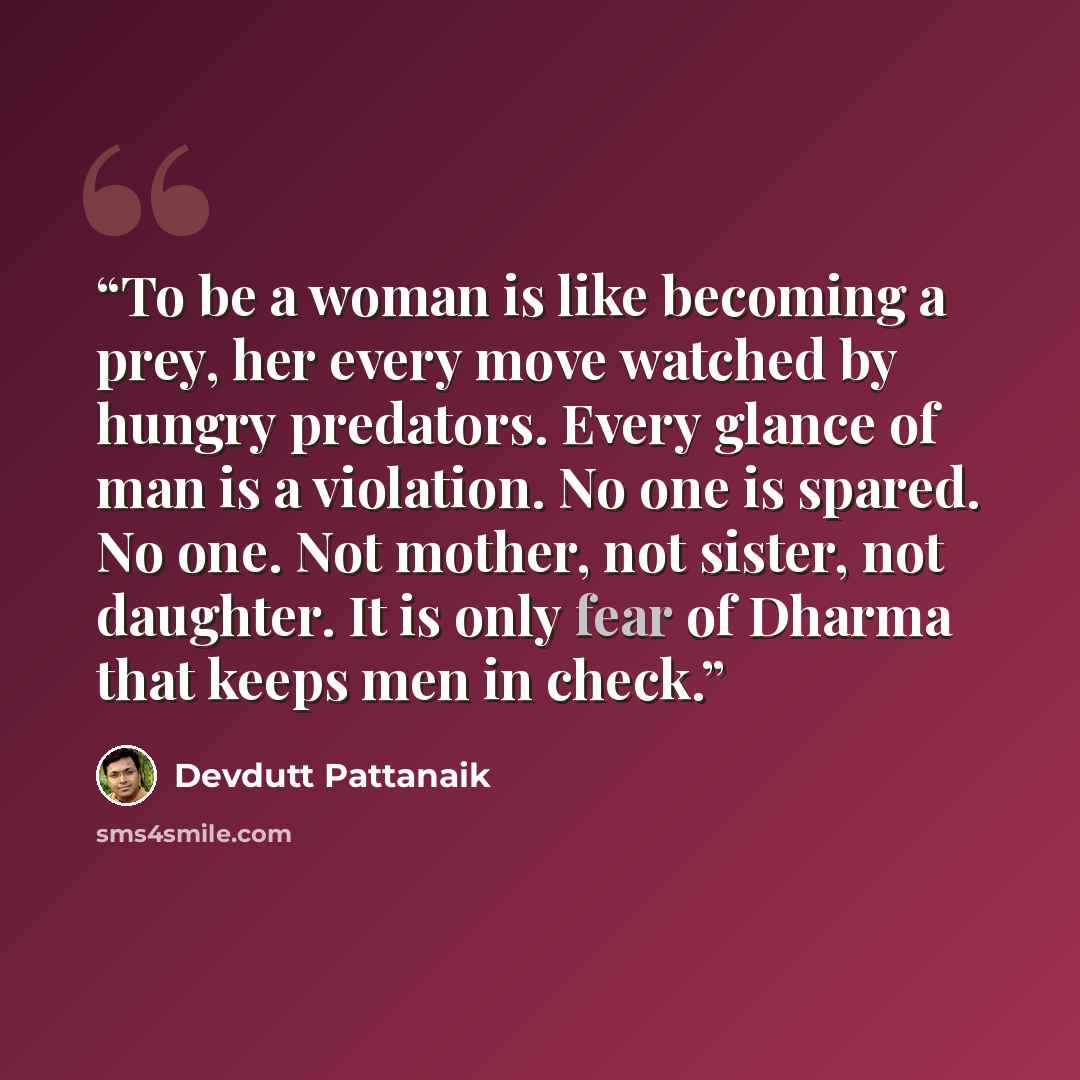 “To be a woman is like becoming a prey, her every move watched by hungry predators. Every glance of man is a violation. No one is spared. No one. Not mother, not sister, not daughter. It is only fear of Dharma that keeps men in check.” quote by Devdutt Pattanaik