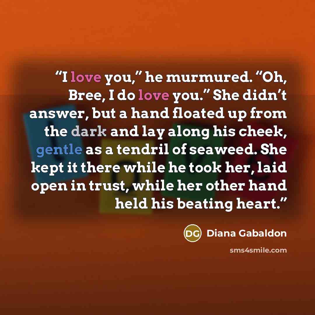 “I love you,” he murmured. “Oh, Bree, I do love you.” She didn’t answer, but a hand floated up from the dark and lay along his cheek, gentle as a tendril of seaweed. She kept it there while he took her, laid open in trust, while her other hand held his beating heart.” quote by Diana Gabaldon